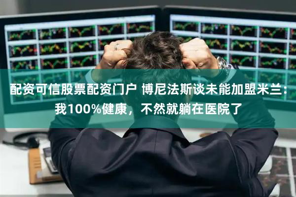 配资可信股票配资门户 博尼法斯谈未能加盟米兰：我100%健康，不然就躺在医院了