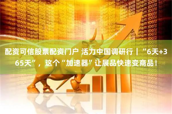 配资可信股票配资门户 活力中国调研行｜“6天+365天”，这个“加速器”让展品快速变商品！
