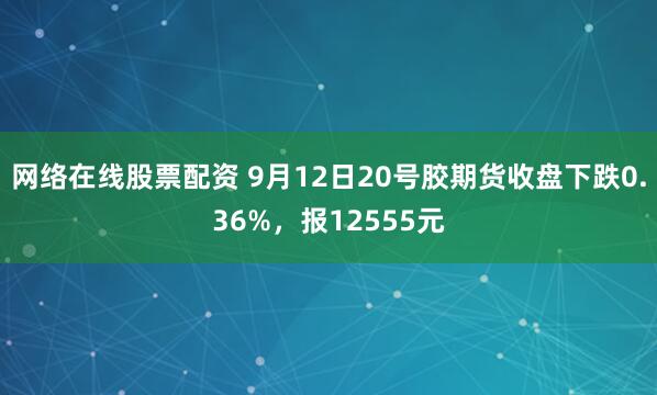 网络在线股票配资 9月12日20号胶期货收盘下跌0.36%，报12555元