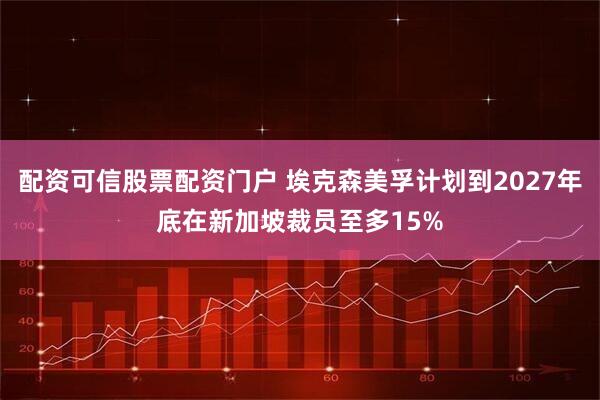 配资可信股票配资门户 埃克森美孚计划到2027年底在新加坡裁员至多15%