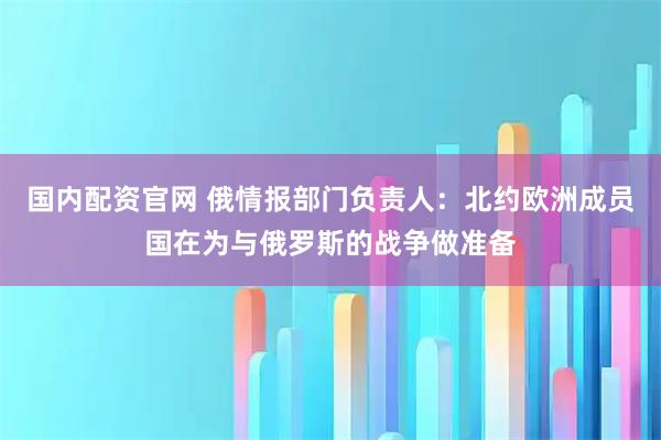 国内配资官网 俄情报部门负责人：北约欧洲成员国在为与俄罗斯的战争做准备