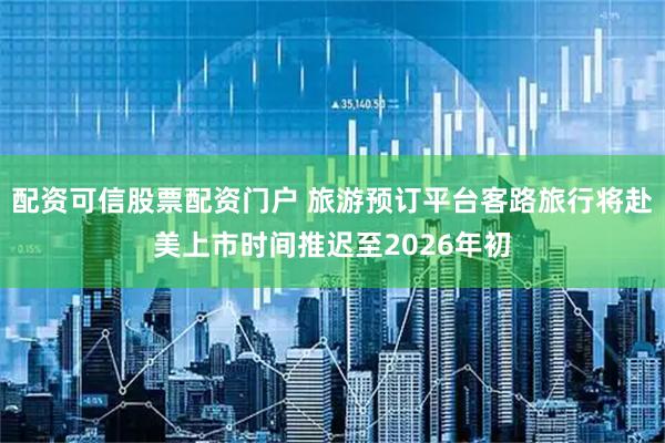 配资可信股票配资门户 旅游预订平台客路旅行将赴美上市时间推迟至2026年初