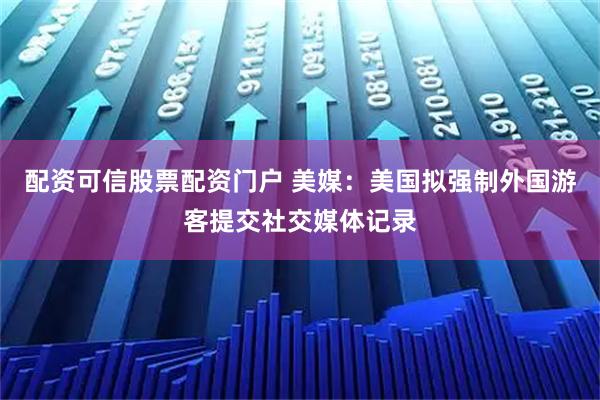 配资可信股票配资门户 美媒：美国拟强制外国游客提交社交媒体记录