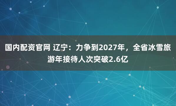 国内配资官网 辽宁：力争到2027年，全省冰雪旅游年接待人次突破2.6亿