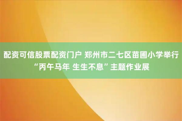 配资可信股票配资门户 郑州市二七区苗圃小学举行“丙午马年 生生不息”主题作业展
