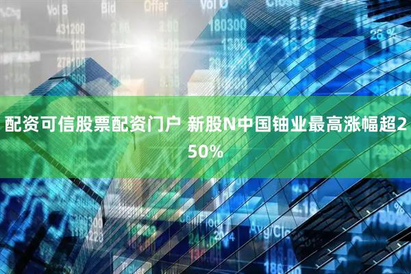 配资可信股票配资门户 新股N中国铀业最高涨幅超250%