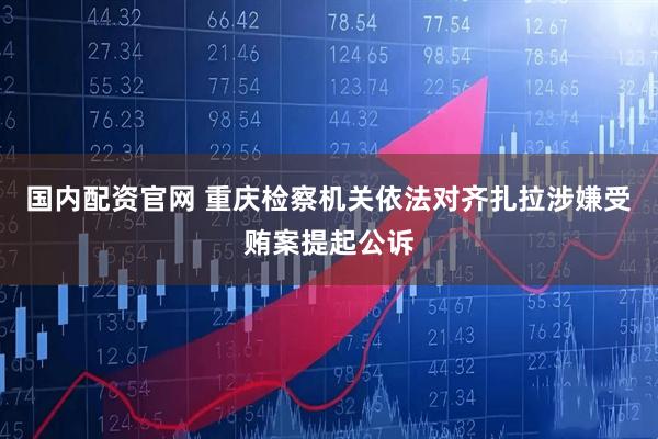 国内配资官网 重庆检察机关依法对齐扎拉涉嫌受贿案提起公诉