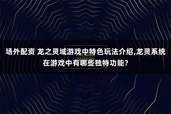 场外配资 龙之灵域游戏中特色玩法介绍,龙灵系统在游戏中有哪些独特功能？
