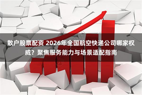 散户股票配资 2026年全国航空快递公司哪家权威？聚焦服务能力与场景适配指南