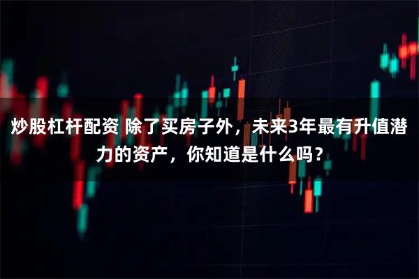 炒股杠杆配资 除了买房子外，未来3年最有升值潜力的资产，你知道是什么吗？