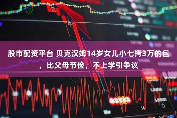 股市配资平台 贝克汉姆14岁女儿小七挎3万的包，比父母节俭，不上学引争议