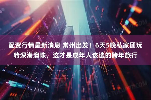 配资行情最新消息 常州出发！6天5晚私家团玩转深港澳珠，这才是成年人该选的跨年旅行