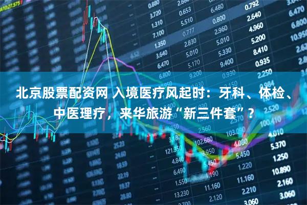 北京股票配资网 入境医疗风起时：牙科、体检、中医理疗，来华旅游“新三件套”？
