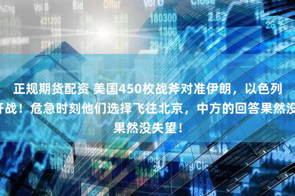 正规期货配资 美国450枚战斧对准伊朗，以色列叫嚣开战！危急时刻他们选择飞往北京，中方的回答果然没失望！