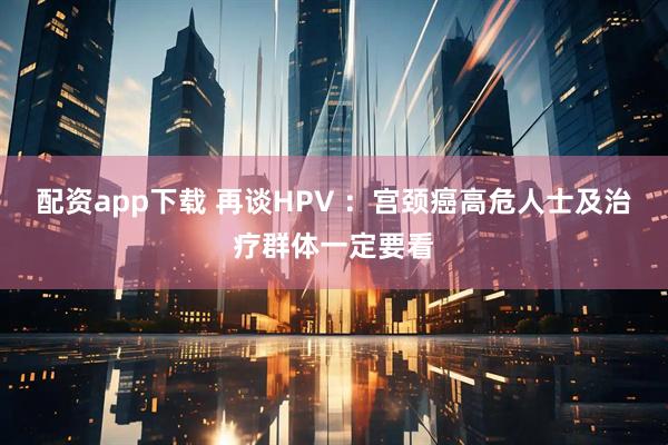 配资app下载 再谈HPV ：宫颈癌高危人士及治疗群体一定要看