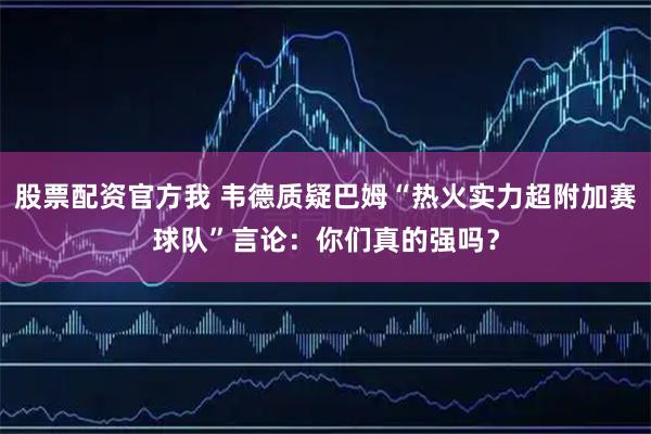 股票配资官方我 韦德质疑巴姆“热火实力超附加赛球队”言论：你们真的强吗？