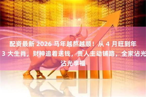 配资最新 2026 马年越熬越顺！从 4 月旺到年底的 3 大生肖，财神追着送钱，贵人主动铺路，全家沾光享福