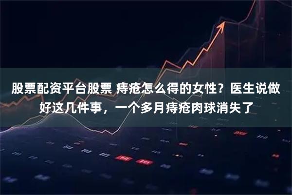 股票配资平台股票 痔疮怎么得的女性？医生说做好这几件事，一个多月痔疮肉球消失了