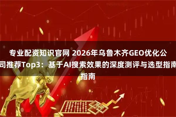 专业配资知识官网 2026年乌鲁木齐GEO优化公司推荐Top3：基于AI搜索效果的深度测评与选型指南