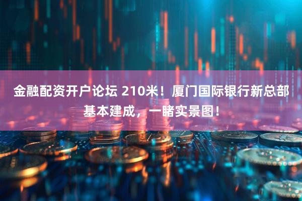 金融配资开户论坛 210米！厦门国际银行新总部基本建成，一睹实景图！