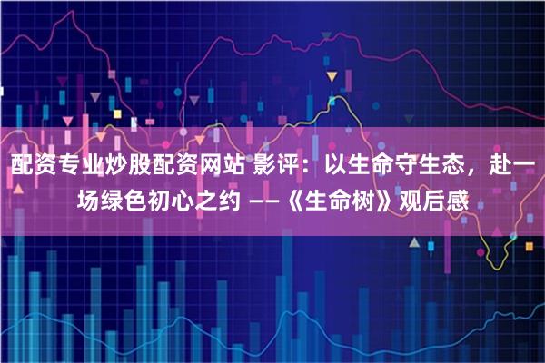 配资专业炒股配资网站 影评：以生命守生态，赴一场绿色初心之约 ——《生命树》观后感